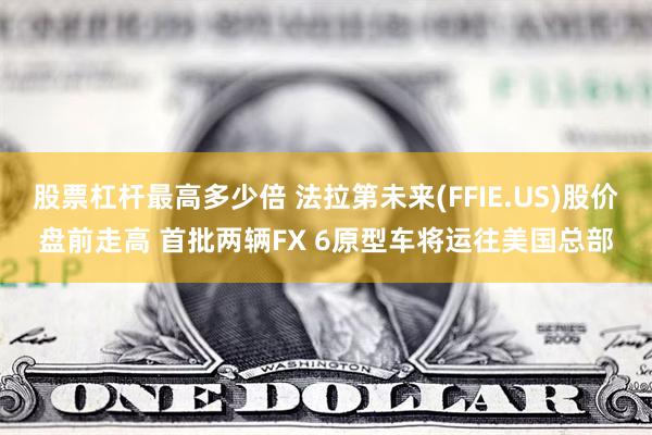 股票杠杆最高多少倍 法拉第未来(FFIE.US)股价盘前走高 首批两辆FX 6原型车将运往美国总部