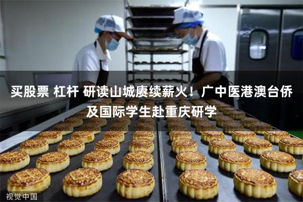 买股票 杠杆 研读山城赓续薪火！广中医港澳台侨及国际学生赴重庆研学