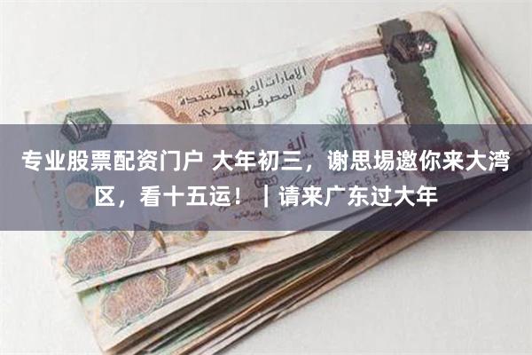专业股票配资门户 大年初三，谢思埸邀你来大湾区，看十五运！｜请来广东过大年