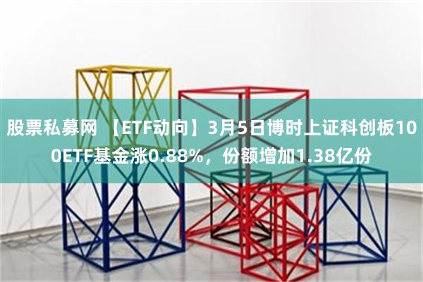 股票私募网 【ETF动向】3月5日博时上证科创板100ETF基金涨0.88%，份额增加1.38亿份