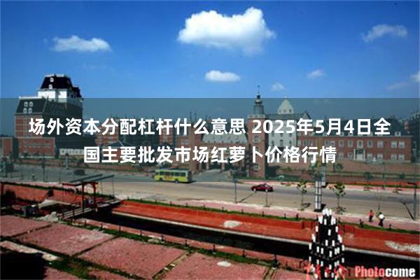 场外资本分配杠杆什么意思 2025年5月4日全国主要批发市场红萝卜价格行情