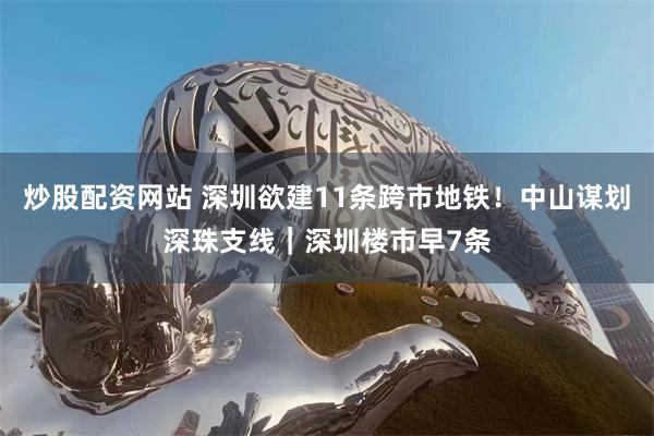 炒股配资网站 深圳欲建11条跨市地铁！中山谋划深珠支线｜深圳楼市早7条