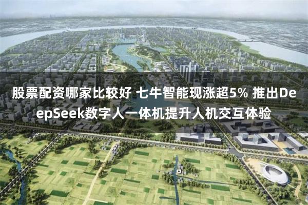 股票配资哪家比较好 七牛智能现涨超5% 推出DeepSeek数字人一体机提升人机交互体验
