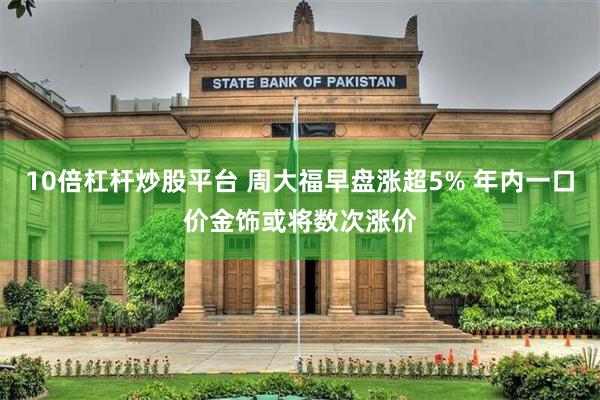 10倍杠杆炒股平台 周大福早盘涨超5% 年内一口价金饰或将数次涨价