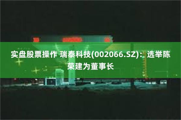 实盘股票操作 瑞泰科技(002066.SZ)：选举陈荣建为董事长