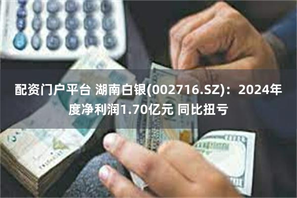 配资门户平台 湖南白银(002716.SZ)：2024年度净利润1.70亿元 同比扭亏