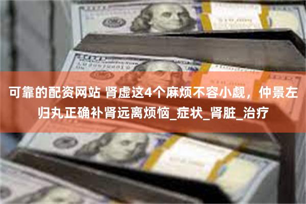 可靠的配资网站 肾虚这4个麻烦不容小觑，仲景左归丸正确补肾远离烦恼_症状_肾脏_治疗