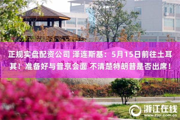 正规实盘配资公司 泽连斯基：5月15日前往土耳其！准备好与普京会面 不清楚特朗普是否出席！