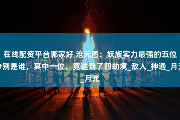在线配资平台哪家好 沧元图：妖族实力最强的五位分别是谁，其中一位，竟达到了四劫境_敌人_神通_月光