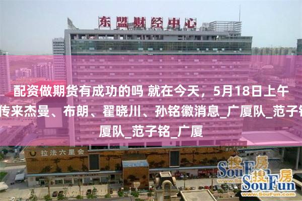 配资做期货有成功的吗 就在今天，5月18日上午，CBA传来杰曼、布朗、翟晓川、孙铭徽消息_广厦队_范子铭_广厦