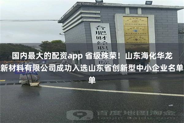 国内最大的配资app 省级殊荣！山东海化华龙新材料有限公司成功入选山东省创新型中小企业名单