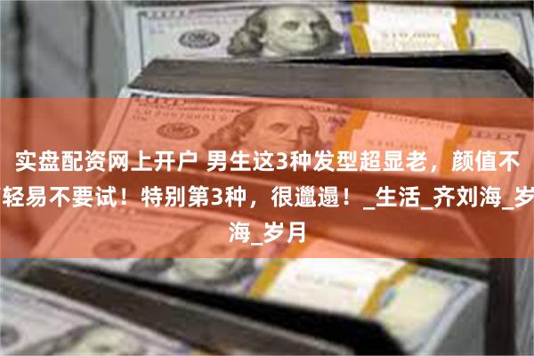 实盘配资网上开户 男生这3种发型超显老，颜值不高轻易不要试！特别第3种，很邋遢！_生活_齐刘海_岁月
