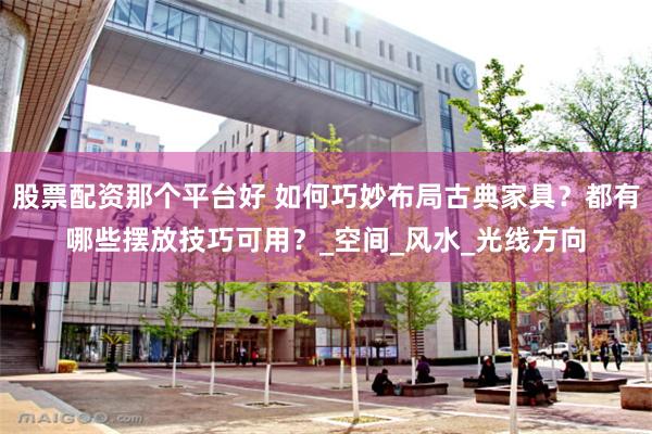 股票配资那个平台好 如何巧妙布局古典家具？都有哪些摆放技巧可用？_空间_风水_光线方向