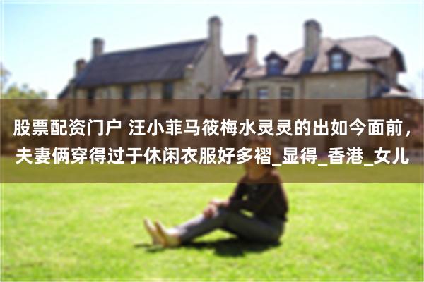 股票配资门户 汪小菲马筱梅水灵灵的出如今面前，夫妻俩穿得过于休闲衣服好多褶_显得_香港_女儿