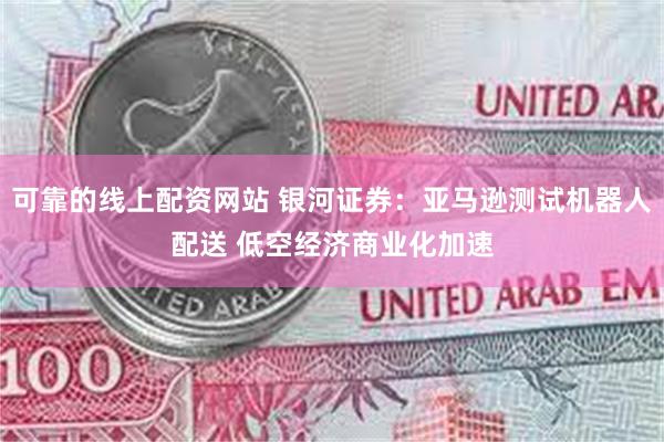 可靠的线上配资网站 银河证券：亚马逊测试机器人配送 低空经济商业化加速