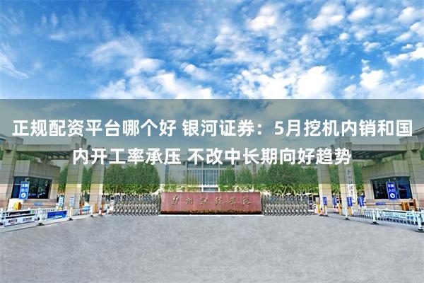 正规配资平台哪个好 银河证券：5月挖机内销和国内开工率承压 不改中长期向好趋势