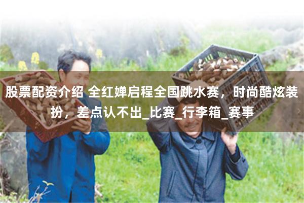 股票配资介绍 全红婵启程全国跳水赛，时尚酷炫装扮，差点认不出_比赛_行李箱_赛事