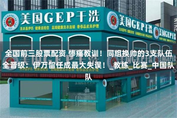 全国前三股票配资 惨痛教训！同组换帅的3支队伍全晋级：伊万留任成最大失误！_教练_比赛_中国队