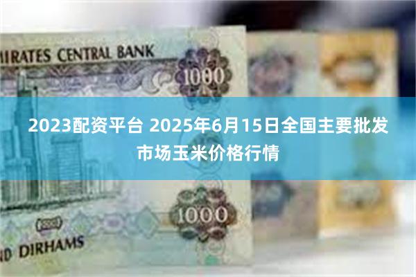 2023配资平台 2025年6月15日全国主要批发市场玉米价格行情