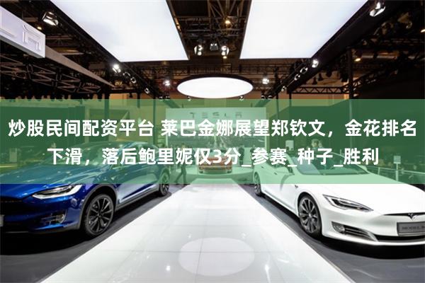 炒股民间配资平台 莱巴金娜展望郑钦文，金花排名下滑，落后鲍里妮仅3分_参赛_种子_胜利