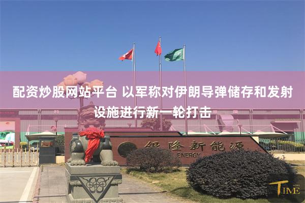 配资炒股网站平台 以军称对伊朗导弹储存和发射设施进行新一轮打击