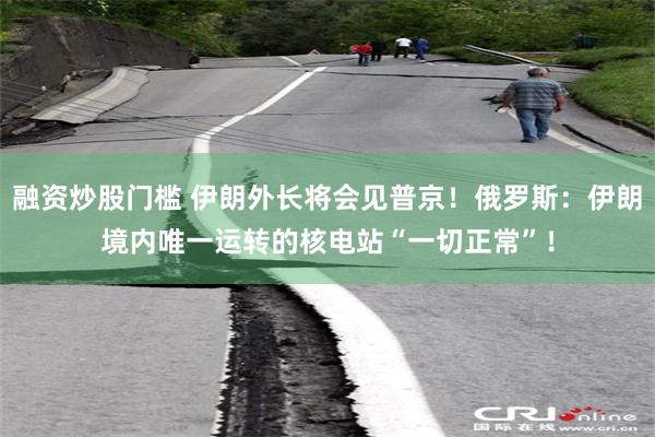 融资炒股门槛 伊朗外长将会见普京！俄罗斯：伊朗境内唯一运转的核电站“一切正常”！