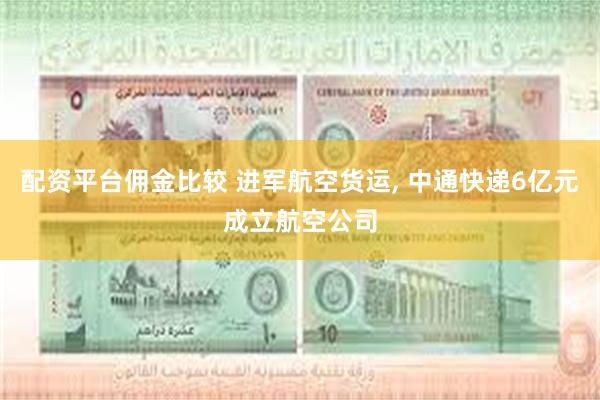 配资平台佣金比较 进军航空货运, 中通快递6亿元成立航空公司