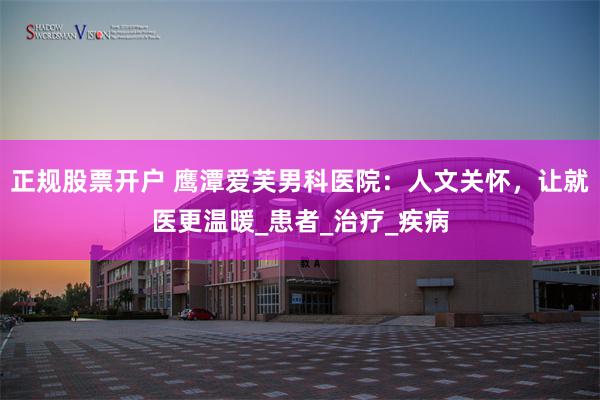 正规股票开户 鹰潭爱芙男科医院：人文关怀，让就医更温暖_患者_治疗_疾病