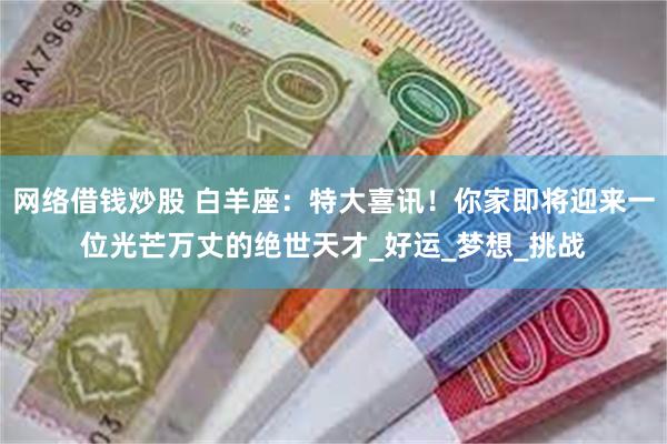 网络借钱炒股 白羊座：特大喜讯！你家即将迎来一位光芒万丈的绝世天才_好运_梦想_挑战