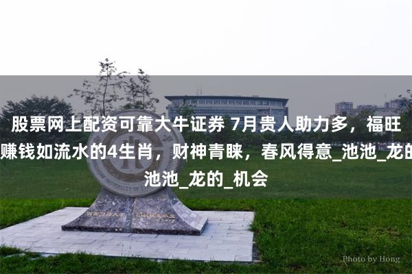 股票网上配资可靠大牛证券 7月贵人助力多，福旺财旺，赚钱如流水的4生肖，财神青睐，春风得意_池池_龙的_机会