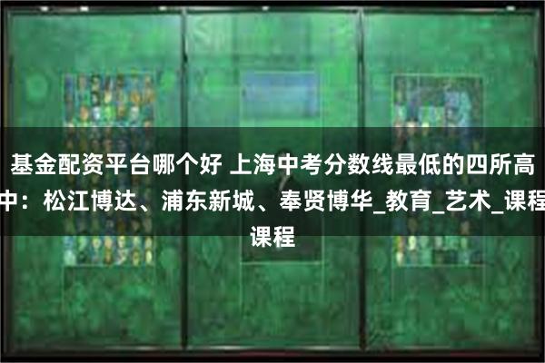 基金配资平台哪个好 上海中考分数线最低的四所高中：松江博达、浦东新城、奉贤博华_教育_艺术_课程