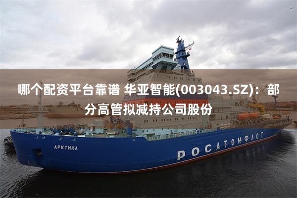 哪个配资平台靠谱 华亚智能(003043.SZ)：部分高管拟减持公司股份