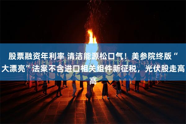 股票融资年利率 清洁能源松口气！美参院终版“大漂亮”法案不含进口相关组件新征税，光伏股走高
