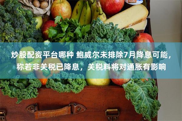 炒股配资平台哪种 鲍威尔未排除7月降息可能，称若非关税已降息，关税料将对通胀有影响