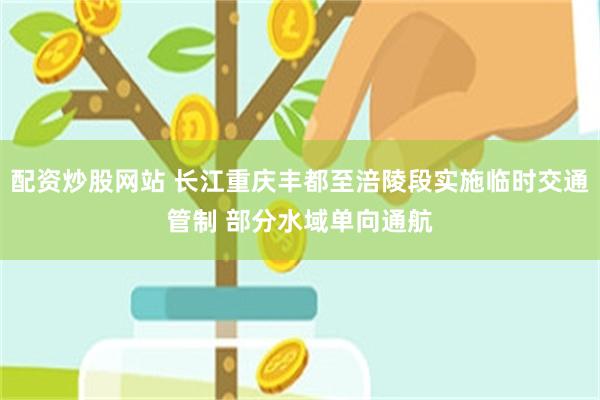 配资炒股网站 长江重庆丰都至涪陵段实施临时交通管制 部分水域单向通航