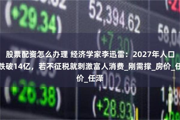 股票配资怎么办理 经济学家李迅雷：2027年人口将跌破14亿，若不征税就刺激富人消费_刚需撑_房价_任泽