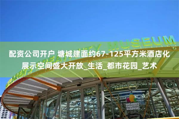 配资公司开户 塘城建面约67-125平方米酒店化展示空间盛大开放_生活_都市花园_艺术