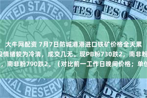 大牛网配资 7月7日防城港港进口铁矿价格全天累计涨跌互现，市场交投情绪较为冷清，成交几无。现PB粉730跌2，南非粉790跌2。（对比前一工作日晚间价格；单位：元/湿吨 ）