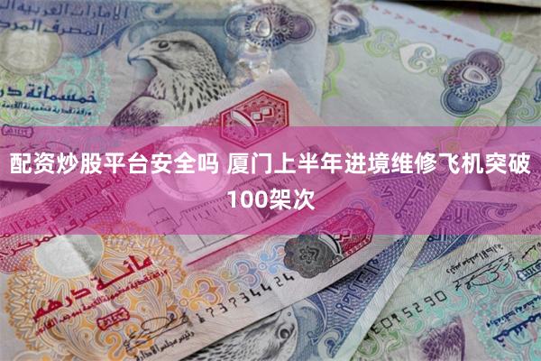 配资炒股平台安全吗 厦门上半年进境维修飞机突破100架次