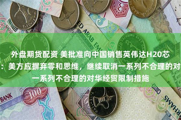 外盘期货配资 美批准向中国销售英伟达H20芯片，商务部回应：美方应摒弃零和思维，继续取消一系列不合理的对华经贸限制措施
