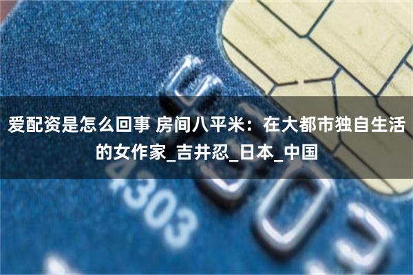 爱配资是怎么回事 房间八平米：在大都市独自生活的女作家_吉井忍_日本_中国