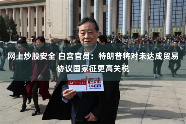 网上炒股安全 白宫官员：特朗普将对未达成贸易协议国家征更高关税