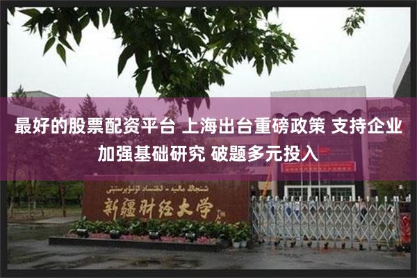 最好的股票配资平台 上海出台重磅政策 支持企业加强基础研究 破题多元投入