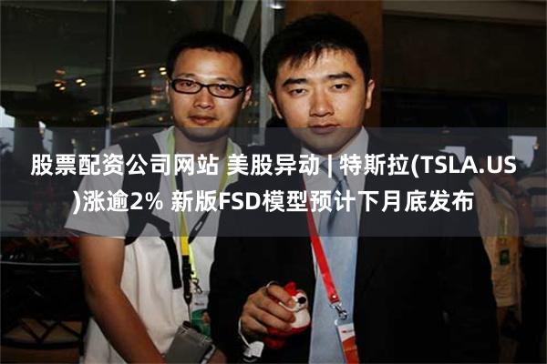 股票配资公司网站 美股异动 | 特斯拉(TSLA.US)涨逾2% 新版FSD模型预计下月底发布