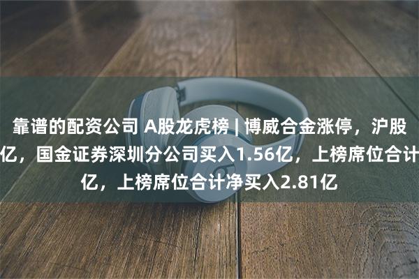 靠谱的配资公司 A股龙虎榜 | 博威合金涨停，沪股通净买入1.09亿，国金证券深圳分公司买入1.56亿，上榜席位合计净买入2.81亿