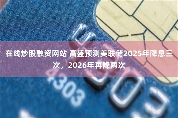 在线炒股融资网站 高盛预测美联储2025年降息三次，2026年再降两次