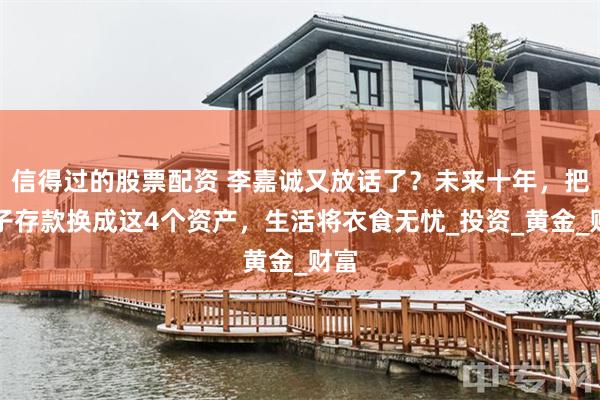 信得过的股票配资 李嘉诚又放话了？未来十年，把房子存款换成这4个资产，生活将衣食无忧_投资_黄金_财富