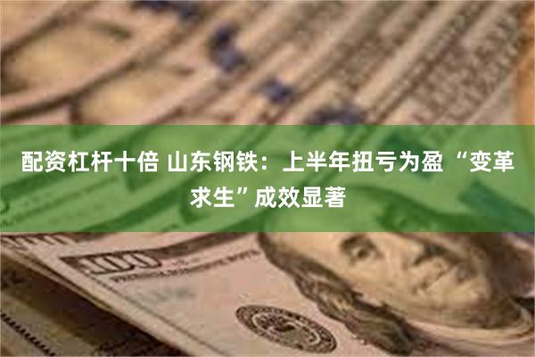 配资杠杆十倍 山东钢铁：上半年扭亏为盈 “变革求生”成效显著