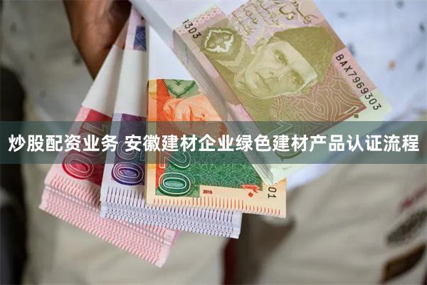 炒股配资业务 安徽建材企业绿色建材产品认证流程
