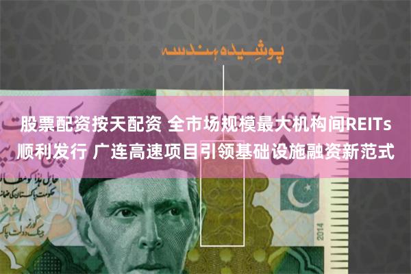 股票配资按天配资 全市场规模最大机构间REITs顺利发行 广连高速项目引领基础设施融资新范式